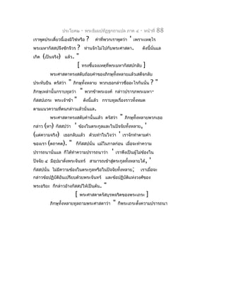 ประโยค๒       -   พระธัมมปทัฏฐกถำแปล ภำค ๔          -   หน้ำที่   88
เรำพูดประเดี๋ยวนี้เองมิใช่หรือ     ?    คำำที่พวกเรำพูดว่ำ   '   เพรำะเหตุไร
พระมหำกัสสปจึงซักจีวร   ? ท่ำนจักไม่ไปกับพระศำสดำ. ดังนี้นั่นแล
เกิด   (เป็นจริง) แล้ว. "
                        [ ทรงชี้แจงเหตุที่พระมหำกัสสปกลับ ]
          พระศำสดำทรงสดับถ้อยคำำของภิกษุทั้งหลำยแล้วเสด็จกลับ
ประทับยืน ตรัสว่ำ   "   ภิกษุทั้งหลำย พวกเธอกล่ำวชื่ออะไรกันนั่น  ?"
ภิกษุเหล่ำนั้นกรำบทูลว่ำ     "    พวกข้ำพระองค์    กล่ำวปรำรภพระมหำ-
กัสสปเถระ พระเจ้ำข้ำ    "         ดังนี้แล้ว กรำบทูลเรื่องรำวทั้งหมด
ตำมแนวควำมทีตนกล่ำวแล้วนั่นแล.
            ่
          พระศำสดำทรงสดับคำำนั้นแล้ว ตรัสว่ำ           "   ภิกษุทั้งหลำยพวกเธอ
กล่ำว (หำ) กัสสปว่ำ     '    ข้องในตระกูลและในปัจจัยทังหลำย,
                                                      ้                 '
(แต่ควำมจริง) เธอกลับแล้ว ด้วยทำำในใจว่ำ ' เรำจักทำำตำมคำำ
ของเรำ (ตถำคต). " ก็กัสสปนั่น แม้ในกำลก่อน เมื่อจะทำำควำม
ปรำรถนำนั่นแล ก็ได้ทำำควำมปรำรถนำว่ำ ' เรำพึงเป็นผูไม่ข้องใน
                                                     ้
ปัจจัย ๔ มีอุปมำดังพระจันทร์ สำมำรถเข้ำสูตระกูลทั้งหลำยได้, '
                  ่                      ่
กัสสปนั่น ไม่มีควำมข้องในตระกูลหรือในปัจจัยทั้งหลำย; เรำเมื่อจะ
กล่ำวข้อปฏิบัติอันเปรียบด้วยพระจันทร์ และข้อปฏิบัติแห่งวงศ์ของ
พระอริยะ ก็กล่ำวอ้ำงกัสสปให้เป็นต้น.         "
                         [   พระศำสดำตรัสบุรพจริตของพระเถระ              ]
          ภิกษุทั้งหลำยทูลถำมพระศำสดำว่ำ          "   ก็พระเถระตั้งควำมปรำรถนำ
 