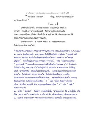 ประโยค๒   -   พระธัมมปทัฏฐกถำแปล ภำค ๔            -   หน้ำที่   90
                     "    ท่ำนผูมีสติ ย่อมออก
                                ้                            ที่อยู่; ท่ำนละควำมห่วงใยเสีย
ละเปือกตมไปฉะนี้          "
                                                         [   แก้อรรถ   ]
               บรรดำบทเหล่ำนั้น บำทพระคำถำว่ำ อุยยุญฺชนฺติ สตีมนฺโต
                                                 ฺ
ควำมว่ำ ท่ำนผู้ถึงควำมไพบูลย์แห่งสติ คือว่ำท่ำนผู้มีอำสวะสิ้นแล้ว
ย่อมขวนขวำยวิปัสสนำเป็นต้น ด้วยนึกถึง ด้วยเข้ำสมำบัติ ด้วยออกจำกสมำบัติ
ด้วยตั้งใจอยู่ในสมำบัตและด้วยพิจำรณำถึง.
                      ิ
               บำทพระคำถำว่ำ น นิเกเต รมนฺติ เต คือชื่อว่ำควำมยินดี
ในที่ห่วงของท่ำน ย่อมไม่มี.

*   สมเด็จพระมหำสมณเจ้ำ กรมพระยำวชิรญำณวโรรส ทรงแปลเป็นตัวอย่ำง พ.ศ. ๒๔๕๕
๑. ยุชธำตุ มีอุเป็นบทหน้ำ แปลว่ำออก คือไม่ได้อยู่กับที่ เช่นคำำว่ำ                       "   อุยฺยตฺต เสน
                                                                                                  ุ
ทสฺสนำย คจฺเฉยฺย พึงเป็นไปเพื่อดูกองทัพอันยกไปแล้ว และคำำว่ำ อุยฺโยคมุเข
ปติฏฺสิ   "     ท่ำนตังอยู่ในทำงแห่งกำรออก
                       ้                             (จำกโลก)          หรือ ในปำกแห่งมรณะ
"   อุยฺยุญชนฺติ
           ฺ         "   ในคำถำนี้ หมำยควำมอย่ำงนี้เหมือนกัน ในบทต่อ ๆ ไป จึงกล่ำวว่ำ
ไม่ยินดีในที่อยู่ ละควำมห่วงใยในที่อยู่เสียได้ อธิบำยว่ำ พวกพระก่อน ๆ ไม่ได้อยู่
เป็นที่ ไม่ใช่ผู้ติดถิ่น เป็นผู้เที่ยวจำริกโดยปกติ.            แต่พระอรรถกถำจำรย์เข้ำใจบท
อุยยุตโต ทีแปลว่ำออก กับบท อุยฺยตโต ที่แปลว่ำเพียรหรือขวนขวำยเป็น
   ฺ       ่                    ุ
อย่ำงเดียวกัน จึงแก้อรรถแห่งบทนี้ไปข้ำงเพียร.                  บทหลังที่แปลว่ำเพียรนั้น ยมธำตุ
มีอุเป็นบทหน้ำ ลบที่สุดธำตุแล้วไม่ซ้อน           "   ต   "   เช่น นิยโต ทีแปลว่ำแน่หรือ
                                                                          ่
เที่ยง กล่ำวคือกำำหนดได้ ส่วน ยุชธำตุลบที่สดแล้วซ้อน
                                           ุ                           "   ต   "   เช่น      "   ภุตต
                                                                                                    ฺ    "
ที่แปลว่ำกินแล้ว.
๒. บทว่ำ         "   โอกโมก   "   ทีแปลว่ำ อำลัยดังนำ้ำนั้น ไม่ได้แก่ภำษำ ใช้ ๒ คำำซำ้ำนั้น เพื่อ
                                     ่
ให้ควำมแรง เช่นในภำษำไทยว่ำ ห่วงใย พัวพัน เสียดมเสียดำย เสียดำยตำยอยำก .
๓. แปลผิด ตำมควำมเข้ำใจของพระอรรถกถำจำรย์ ไม่เช่นนั้น บทไขจะเถียงกัน .
 