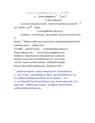 ประโยค๒     -   พระธัมมปทัฏฐกถำแปล ภำค ๔      -   หน้ำที่   92
                               ๓. เรื่องพระเพฬัฏฐสีสเถระ*         [ ๗๓ ]
                                                [ ข้อควำมเบื้องต้น ]
          พระศำสดำประทับอยู่ในพระเชตวัน ทรงปรำรภท่ำนตรัสพระธรรมเทศนำนี้ว่ำ             "
เยส สนฺนีจโย นตฺถิ      "      เป็นต้น.
                                    [   ทรงบัญญัติสันนิธิกำรสิกขำบท    ]
          ดังได้สดับมำ ท่ำนทำำภัตกิจแล้ว เที่ยวถนนอื่นอีก ถือเอำข้ำวตำกนำำไปวิหำรเก็บ
ไว้
คิดเห็นว่ำ   "   ขึ้นชื่อว่ำกำรเที่ยวแสวงหำบิณฑบำตรำ่ำไป เป็นทุกข์ยงวันเล็กน้อยให้ล่วงไป
                                                                   ั
ด้วยสุขในฌำณแล้ว,            เมื่อต้องกำรด้วย
อำหำรมีขึ้น, ย่อมฉันข้ำวตำกนั้น.             พวกภิกษุรู้เข้ำติเตียนแล้วทูลควำม
นั้นแด่พระผู้มีพระภำคเจ้ำ.          พระศำสดำแม้ทรงบัญญัติสิกขำบทแก่
ภิกษุทั้งหลำย เพื่อประโยชน์เว้นกำรสังสมต่อไปในเพรำะเหตุนั้นแล้ว
                                    ่
ก็ต่อเมื่อจะทรงประกำศควำมหำโทษมิได้แห่งพระเถระ เพรำะกำรเก็บ
อำหำรนั้น อันพระเถระอำศัยควำมมักน้อย ทำำเมื่อยังมิได้ทรงบัญญัติ
สิกขำบท เมื่อจะทรงสืบอนุสนธิแสดงธรรม ได้ตรัสพระคำถำนี้ว่ำ              :-
*     สมเด็จพระมหำสมณเจ้ำ กรมพระยำวชิรญำณวโรรส ทรงแปลเป็นตัวอย่ำง.
๑. บทว่ำ อำยสฺมำ แปลตำมพยัญชนะว่ำ ผู้มีอำยุ แต่ตำมอรรถไม่ได้หมำยว่ำ สูง
อำยุ เป็นที่พวกภิกษุใช้เรียกกันเองโดยโวหำรเคำรพ จึงแปลว่ำ              "   ท่ำน   "
๒. บทว่ำเป็นทุกข์นี้ ในภำษำไทยใช้เหมือนภำษำมคธ คือกล่ำวเหตุอย่ำงหนึ่ง กล่ำว
ผลอย่ำงหนึ่ง. ในที่นี้กล่ำวเหตุ เคยแปลว่ำ นำำมำซึงทุกข์ หรือยังทุกข์ให้เกิด
                                                 ่
แปลไว้เท่ำศัพท์เพื่อจะให้ได้แก่ภำษำ.
 