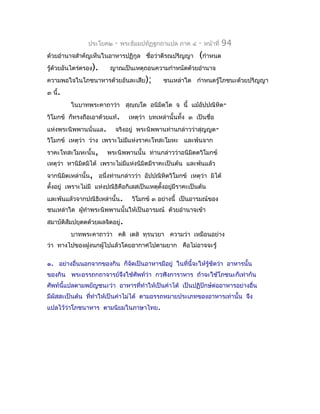 ประโยค๒   -   พระธัมมปทัฏฐกถำแปล ภำค ๔     -   หน้ำที่   94
ด้วยอำำนำจสำำคัญเห็นในอำหำรปฏิกูล ชื่อว่ำตีรณปริญญำ         (กำำหนด
รู้ด้วยอันไตร่ตรอง).    ญำณเป็นเหตุถอนควำมกำำหนัดด้วยอำำนำจ
ควำมพอใจในโภชนำหำรด้วยอันละเสีย);            ชนเหล่ำใด กำำหนดรู้โภชนะด้วยปริญญำ
๓ นี้.
         ในบำทพระคำถำว่ำ สุญฺญโต อนิมตฺโต จ นี้ แม้อัปปณิหิต-
                                     ิ
วิโมกข์ ก็ทรงถือเอำด้วยแท้.     เหตุว่ำ บทเหล่ำนั้นทั้ง ๓ เป็นชื่อ
แห่งพระนิพพำนนั่นแล.      จริงอยู่ พระนิพพำนท่ำนกล่ำวว่ำสุญญต-
วิโมกข์ เหตุว่ำ ว่ำง เพรำะไม่มแห่งรำคะโทสะโมหะ และพ้นจำก
                              ี
รำคะโทสะโมหะนั้น,      พระนิพพำนนั้น ท่ำนกล่ำวว่ำอนิมตตวิโมกข์
                                                     ิ
เหตุว่ำ หำนิมิตมิได้ เพรำะไม่มแห่งนิมิตมีรำคะเป็นต้น และพ้นแล้ว
                              ี
จำกนิมิตเหล่ำนั้น, อนึ่งท่ำนกล่ำวว่ำ อัปปณิหิตวิโมกข์ เหตุว่ำ มิได้
ตังอยู่ เพรำะไม่มี แห่งปณิธิคือกิเลสเป็นเหตุตงอยูมีรำคะเป็นต้น
  ้                                          ั้  ่
และพ้นแล้วจำกปณิธิเหล่ำนั้น.     วิโมกข์ ๓ อย่ำงนี้ เป็นอำรมณ์ของ
ชนเหล่ำใด ผูทำำพระนิพพำนนั้นให้เป็นอำรมณ์ ด้วยอำำนำจเข้ำ
            ้
สมำบัติสัมปยุตตด้วยผลจิตอยู่.
         บำทพระคำถำว่ำ คติ เตส ทุรนฺวยำ ควำมว่ำ เหมือนอย่ำง
ว่ำ ทำงไปของฝูงนกผู้ไปแล้วโดยอำกำศไปตำมยำก คือไม่อำจจะรู้

๑. อย่ำงอื่นนอกจำกของกิน ก็จัดเป็นอำหำรมีอยู่ ในที่นี้จะให้รู้ชัดว่ำ อำหำรนั้น
ของกิน พระอรรถกถำจำรย์จึงใช้ศัพท์ว่ำ กวฬิงกำรำหำร ถ้ำจะใช้โภชนะก็เท่ำกัน
ศัพท์นี้แปลตำมพยัญชนะว่ำ อำหำรทีทำำให้เป็นคำำได้ เป็นปฏิปักษ์ต่ออำหำรอย่ำงอื่น
                                ่
มีผัสสะเป็นต้น ทีทำำให้เป็นคำำไม่ได้ ตำมอรรถหมำยประเภทของอำหำรเท่ำนั้น จึง
                 ่
แปลไว้ว่ำโภชนำหำร ตำมนิยมในภำษำไทย.
 