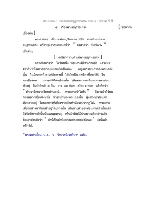 ประโยค๒      -   พระธัมมปทัฏฐกถำแปล ภำค ๔        -   หน้ำที่   96
                             ๔. เรื่องพระอนุรุทธเถระ                                   [   ข้อควำม
เบื้องต้น   ]
            พระศำสดำ เมื่อประทับอยู่ในพระเวฬุวัน ทรงปรำรภพระ
อนุรุทธเถระ ตรัสพระธรรมเทศนำนี้ว่ำ            "   ยสฺสำสวำ ปิกฺขีณำ.         "
เป็นต้น.
                            [   เทพธิดำถวำยผ้ำแก่พระอนุรุทธเถระ          ]
            ควำมพิสดำรว่ำ ในวันหนึ่ง พระเถระมีจีวรเก่ำแล้ว แสวงหำ
จีวรในที่ทั้งหลำยมีกองหยำกเยื่อเป็นต้น.           หญิงภรรยำเก่ำของพระเถระ
นั้น ในอัตภำพที่ ๓ แต่อตภำพนี้ ได้เกิดเป็นเทพธิดำชื่อชำลินี ใน
                       ั
ดำวดึงสภพ.         นำงชำลินีเทพธิดำนั้น เห็นพระเถระเที่ยวแสวงหำท่อน
ผ้ำอยู่ ถือผ้ำทิพย์ ๓ ผืน ยำว ๑๓ ศอก กว้ำง ๔ ศอก แล้วคิดว่ำ
"   ถ้ำเรำจักถวำยโดยทำำนองนี้,          พระเถระจักไม่รับ   "       จึงวำงผ้ำไว้บน
กองหยำกเยื่อแห่งหนึ่ง ข้ำงหน้ำของพระเถระนั้น ผูแสวงหำท่อนผ้ำ
                                               ้
ทั้งหลำยอยู่ โดยอำกำรที่เพียงชำยผ้ำเท่ำนั้นจะปรำกฏได้.                  พระเถระ
เที่ยวแสวงหำท่อนผ้ำอยู่โดยทำงนั้น เห็นชำยผ้ำของท่อนผ้ำเหล่ำนั้นแล้ว
จึงจับที่ชำยผ้ำนั้นนั่นแลฉุดมำอยู่ เห็นผ้ำทิพย์มีประมำณดังกล่ำวแล้ว
ถือเอำด้วยคิดว่ำ    "   ผ้ำนี้เป็นผ้ำบังสุกุลอย่ำงอุกฤษฏ์หนอ   "    ดังนี้แล้ว
หลีกไป.

*พระมหำเยือน ป.ธ.
          ้                ๖ วัดบวรนิเวศวิหำร แปล.
 
