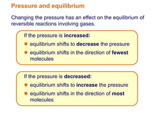 Pressure and equilibrium
Changing the pressure has an effect on the equilibrium of
reversible reactions involving gases.

     If the pressure is increased:
      equilibrium shifts to decrease the pressure
      equilibrium shifts in the direction of fewest
       molecules


     If the pressure is decreased:
      equilibrium shifts to increase the pressure
      equilibrium shifts in the direction of most
       molecules
 