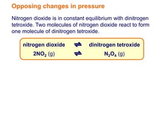 Opposing changes in pressure
Nitrogen dioxide is in constant equilibrium with dinitrogen
tetroxide. Two molecules of nitrogen dioxide react to form
one molecule of dinitrogen tetroxide.

    nitrogen dioxide             dinitrogen tetroxide
         2NO2 (g)                      N2O4 (g)
 