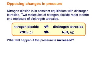 Opposing changes in pressure
Nitrogen dioxide is in constant equilibrium with dinitrogen
tetroxide. Two molecules of nitrogen dioxide react to form
one molecule of dinitrogen tetroxide.

    nitrogen dioxide             dinitrogen tetroxide
         2NO2 (g)                      N2O4 (g)

What will happen if the pressure is increased?
 