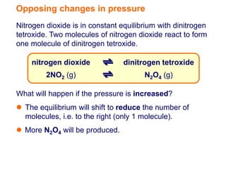 Opposing changes in pressure
Nitrogen dioxide is in constant equilibrium with dinitrogen
tetroxide. Two molecules of nitrogen dioxide react to form
one molecule of dinitrogen tetroxide.

    nitrogen dioxide             dinitrogen tetroxide
         2NO2 (g)                      N2O4 (g)

What will happen if the pressure is increased?
 The equilibrium will shift to reduce the number of
  molecules, i.e. to the right (only 1 molecule).
 More N2O4 will be produced.
 