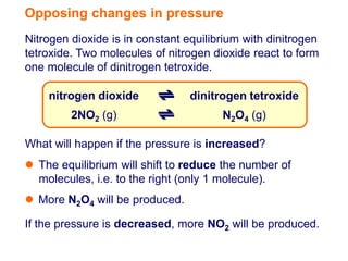 Opposing changes in pressure
Nitrogen dioxide is in constant equilibrium with dinitrogen
tetroxide. Two molecules of nitrogen dioxide react to form
one molecule of dinitrogen tetroxide.

    nitrogen dioxide             dinitrogen tetroxide
         2NO2 (g)                      N2O4 (g)

What will happen if the pressure is increased?
 The equilibrium will shift to reduce the number of
  molecules, i.e. to the right (only 1 molecule).
 More N2O4 will be produced.

If the pressure is decreased, more NO2 will be produced.
 