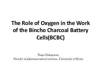 The Role of Oxygen in the Work
of the Bincho Charcoal Battery
          Cells(BCBC)

                   Taiga Nakagawa
Faculty of pharmaceutical sciences, University of Kyoto
 