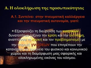 Α. Η ολοκλήρωση της προσωπικότητας

   Α.1. Συντείνει στην πνευματική καλλιέργεια
       και την πνευματική αυτονομία, γιατί:

     Εξασφαλίζει τη διεύρυνση των νοητικών
 δυνατοτήτων (οξύνει την κρίση και την αντίληψη,
 αναπτύσσει τη λογική και τον προβληματισμό) με
   την παροχή γνώσεων που επιτρέπουν την
κατανόηση και ερμηνεία του φυσικού και κοινωνικού
   χώρου και τη διαμόρφωση μιας σφαιρικής και
       ολοκληρωμένης εικόνας του κόσμου.
 