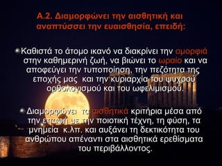 Α.2. Διαμορφώνει την αισθητική και
   αναπτύσσει την ευαισθησία, επειδή:

Καθιστά το άτομο ικανό να διακρίνει την ομορφιά
στην καθημερινή ζωή, να βιώνει το ωραίο και να
 αποφεύγει την τυποποίηση, την πεζότητα της
  εποχής μας και την κυριαρχία του ψυχρού
      ορθολογισμού και του ωφελιμισμού.

 Διαμορφώνει τα αισθητικά κριτήρια μέσα από
 την επαφή με την ποιοτική τέχνη, τη φύση, τα
  μνημεία κ.λπ. και αυξάνει τη δεκτικότητα του
 ανθρώπου απέναντι στα αισθητικά ερεθίσματα
              του περιβάλλοντος.
 