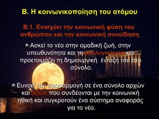 Β. Η κοινωνικοποίηση του ατόμου

  Β.1. Ενισχύει την κοινωνική φύση του
 ανθρώπου και την κοινωνική συνείδηση
   Ασκεί το νέο στην ομαδική ζωή, στην
  υπευθυνότητα και τη συλλογικότητα και
προετοιμάζει τη δημιουργική ένταξή του στο
                  σύνολο.

Ευνοεί την προσαρμογή σε ένα σύνολο αρχών
 και αξιών που συνδέονται με την κοινωνική
ηθική και συγκροτούν ένα σύστημα αναφοράς
                 για το νέο.
 