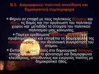 Β.2. Διαμορφώνει πολιτική συνείδηση και
         δημοκρατική συμπεριφορά

 Φέρνει σε επαφή με τους πολιτικούς θεσμούς και
 αξίες, τις δομές και την οργάνωση του πολιτικού
  χώρου και μεταδίδει τα στοιχεία του πολιτικού
             πολιτισμού μιας κοινωνίας.
    Παρέχει ερεθίσματα πολιτικής σκέψης και
προβληματισμού και επιτρέπει τη διαμόρφωση της
κοσμοθεωρίας και την ιδεολογική συγκρότηση του
                       ατόμου.
 Εκπαιδεύει τους νέους στο δημιουργικό διάλογο,
απομακρύνει από το φανατισμό και διαμορφώνει
ελεύθερους, υπεύθυνους και ενεργούς πολίτες με
                 δημοκρατικό ήθος.
 