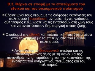Β.3. Φέρνει σε επαφή με τα επιτεύγματα του
   εθνικού και του οικουμενικού πολιτισμού
Εξοικειώνει τους νέους με τις διάφορες εκφάνσεις του
  πολιτισμού (παράδοση, μνημεία, τέχνη, γλώσσα,
αθλητισμός κ.ά.), ώστε να τις εντάσσουν στη ζωή τους
   και να αναπτύσσουν δημιουργική στάση ζωής.

Οικοδομεί την εθνική και πολιτιστική ταυτότητα μέσα
   από την επαφή με τα επιτεύγματα του εθνικού
                    πολιτισμού.

     Αναπτύσσει το οικουμενικό πνεύμα και τις
     πανανθρώπινες αξίες με τη γνωριμία της
 πανανθρώπινης παράδοσης και την κατανόηση της
   ενότητας του ανθρώπινου πνεύματος και του
                   πολιτισμού.
 
