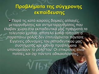 Προβλήματα της σύγχρονης
            εκπαίδευσης
     Παρά τις κατά καιρούς δομικές αλλαγές,
   μεταρρυθμίσεις και αντιμεταρρυθμίσεις που
έλαβαν χώρα στα εκπαιδευτικά μας πράγματα τα
   τελευταία χρόνια, αποτελεί κοινό τόπο ότι ο
  παραπάνω ρόλος δεν επιτυγχάνεται πάντοτε.
    Εγγενείς αδυναμίες του εκπαιδευτικού μας
       συστήματος και χρόνια προβλήματα
  υπονομεύουν το ρόλο του. Οι επικρίσεις είναι
     πολλές και όχι πάντοτε αδικαιολόγητες.
 