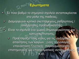 Ερωτήματα

Σε ποιο βαθμό το σημερινό σχολείο ανταποκρίνεται
              στο ρόλο της παιδείας;
 Διαμορφώνει κριτικά σκεπτόμενους ανθρώπους /
           ανεξάρτητες προσωπικότητες;
 Είναι το σχολείο ένα χώρος δημιουργικότητας και
                 κοινωνικοποίησης;
    Προετοιμάζει τους νέους για τις αυξημένες
    απαιτήσεις των καιρών ; (νέες τεχνολογίες,
    επανάσταση Γενετικής, παγκοσμιοποίηση,
 επιστημονικός και επαγγελματικός ανταγωνισμός,
                       κ.ά).
 