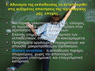 1. Αδυναμία της εκπαίδευσης να ανταποκριθεί
 στις αυξημένες απαιτήσεις της τεχνολογικής
                 μας εποχής.

   Ανεπαρκής υλικοτεχνική υποδομή, ελλείψεις
   σε τεχνολογικά μέσα και καθυστέρηση στην
   αξιοποίηση των νέων τεχνολογιών.
   Ελλιπής επιμόρφωση και κατάρτιση των
   εκπαιδευτικών, συγγράμματα κακογραμμένα.
   Προβλήματα οργάνωσης, πειραματισμοί και
   απουσία μακροπρόθεσμου σχεδιασμού.
   Φυσική συνέπεια : η εκπαίδευση παράγει
   πτυχιούχους χωρίς την απαιτούμενη
   σύγχρονη επιστημονική και επαγγελματική
   κατάρτιση.
 