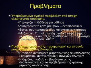 Προβλήματα
Υποβαθμισμένο σχολικό περιβάλλον από άποψη
υλικοτεχνικής υποδομής.
      Περιορίζει τη διάθεση για μάθηση
      Δυσχεραίνει το έργο μαθητών – εκπαιδευτικών
      Ευνοεί συμπεριφορές βίας και αντικοινωνικότητας
      Μαζοποιεί: Τα πολυπληθή σχολικά συγκροτήματα
      με τις πολυμελείς τάξεις συνθλίβουν την ατομικότητα
      / ιδιαιτερότητα του μαθητή

Προβλήματα οργάνωσης, πειραματισμοί και απουσία
μακροπρόθεσμου σχεδιασμού.
     Η παιδεία αντικείμενο μικροπολιτικής εκμετάλλευσης
     ( κομματικού ανταγωνισμού), συνεχών αλλαγών
     Η δημόσια παιδεία επιβαρύνεται με τις
     δυσλειτουργίες και τα προβλήματα της κρατικής
     μηχανής και διοίκησης.
 