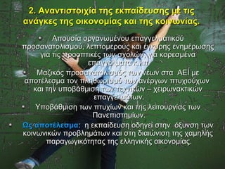 2. Αναντιστοιχία της εκπαίδευσης με τις
ανάγκες της οικονομίας και της κοινωνίας.
         Απουσία οργανωμένου επαγγελματικού
προσανατολισμού, λεπτομερούς και έγκυρης ενημέρωσης
     για τις προοπτικές των σχολών, για κορεσμένα
                   επαγγέλματα κ.λπ.
    Μαζικός προσανατολισμός των νέων στα ΑΕΙ με
αποτέλεσμα τον πληθωρισμό των ανέργων πτυχιούχων
   και την υποβάθμιση των τεχνικών – χειρωνακτικών
                     επαγγελμάτων.
    Υποβάθμιση των πτυχίων και της λειτουργίας των
                     Πανεπιστημίων.
Ως αποτέλεσμα: η εκπαίδευση οδηγεί στην όξυνση των
κοινωνικών προβλημάτων και στη διαιώνιση της χαμηλής
       παραγωγικότητας της ελληνικής οικονομίας.
 