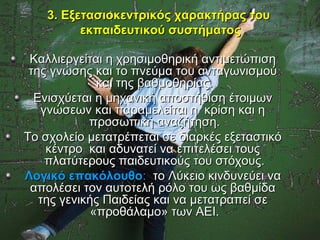 3. Εξετασιοκεντρικός χαρακτήρας του
          εκπαιδευτικού συστήματος

 Καλλιεργείται η χρησιμοθηρική αντιμετώπιση
 της γνώσης και το πνεύμα του ανταγωνισμού
              και της βαθμοθηρίας.
  Ενισχύεται η μηχανική αποστήθιση έτοιμων
   γνώσεων και παραμελείται η κρίση και η
            προσωπική αναζήτηση.
Το σχολείο μετατρέπεται σε διαρκές εξεταστικό
    κέντρο και αδυνατεί να επιτελέσει τους
    πλατύτερους παιδευτικούς του στόχους.
Λογικό επακόλουθο: το Λύκειο κινδυνεύει να
 απολέσει τον αυτοτελή ρόλο του ως βαθμίδα
   της γενικής Παιδείας και να μετατραπεί σε
             «προθάλαμο» των ΑΕΙ.
 