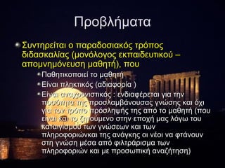 Προβλήματα
Συντηρείται ο παραδοσιακός τρόπος
διδασκαλίας (μονόλογος εκπαιδευτικού –
απομνημόνευση μαθητή), που
    Παθητικοποιεί το μαθητή
    Είναι πληκτικός (αδιαφορία )
    Είναι αναχρονιστικός : ενδιαφέρεται για την
    ποσότητα της προσλαμβάνουσας γνώσης και όχι
    για τον τρόπο πρόσληψής της από το μαθητή (που
    είναι και το ζητούμενο στην εποχή μας λόγω του
    καταιγισμού των γνώσεων και των
    πληροφοριώνκαι της ανάγκης οι νέοι να φτάνουν
    στη γνώση μέσα από φιλτράρισμα των
    πληροφοριών και με προσωπική αναζήτηση)
 