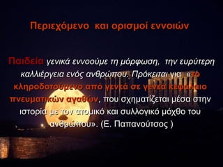 Περιεχόμενο και ορισμοί εννοιών


Παιδεία γενικά εννοούμε τη μόρφωση, την ευρύτερη
   καλλιέργεια ενός ανθρώπου. Πρόκειται για «το
 κληροδοτούμενο από γενεά σε γενεά κεφάλαιο
πνευματικών αγαθών, που σχηματίζεται μέσα στην
  ιστορία με τον ατομικό και συλλογικό μόχθο του
          ανθρώπου». (Ε. Παπανούτσος )
 