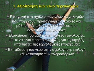 1. Αξιοποίηση των νέων τεχνολογιών

 Εισαγωγή στο σχολείο των νέων τεχνολογιών
  που παρέχουν πρωτόγνωρες ευκαιρίες για
    μάθηση και ωθούν την εκπαίδευση σε
            ενδιαφέρουσες αλλαγές.
Εξοικείωση του μαθητή με τις νέες τεχνολογίες,
 ώστε να είναι προετοιμασμένος για τις υψηλές
   απαιτήσεις της τεχνολογικής εποχής μας.
Εκπαίδευση του νέου στην αξιολόγηση, επιλογή
       και κατανόηση των πληροφοριών.
 