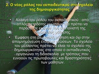 2. Ο νέος ρόλος του εκπαιδευτικού στο σχολείο
             της δημιουργικότητας

     Αλλαγή του ρόλου του εκπαιδευτικού : από
     απλός μεταδότης γνώσεων θα πρέπει να
      περάσει σε εκείνον του συντονιστή της
               διαδικασίας μάθησης.
    Έμφαση στη βιωματική μάθηση και όχι στην
   απομνημόνευση έτοιμων γνώσεων. Το σχολείο
    του μέλλοντος πρέπει να είναι το σχολείο της
    δημιουργικότητας στο οποίο ο εκπαιδευτικός
     οργανώνει τη διδασκαλία με τρόπους που
   ευνοούν τις πρωτοβουλίες και δραστηριότητες
                   των μαθητών.
 