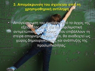 3. Απομάκρυνση του σχολείου από τη
      χρησιμοθηρική αντίληψη


Απαγκίστρωση του σχολείου από το άγχος της
     εξεταστέας ύλης και την ωφελιμιστική
αντιμετώπιση της γνώσης, που επιβάλλουν τη
στείρα απομνημόνευση. Έτσι, θα αναδειχτεί ως
 χώρος δημιουργικότητας και ανάπτυξης της
              προσωπικότητας.
 