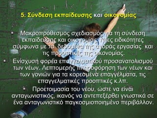 5. Σύνδεση εκπαίδευσης και οικονομίας

   Μακροπρόθεσμος σχεδιασμός για τη σύνδεση
    εκπαίδευσης και οικονομίας. Νέες ειδικότητες
σύμφωνα με τα δεδομένα της αγοράς εργασίας και
           τις προοπτικές της οικονομίας.
Ενίσχυση φορέα επαγγελματικού προσανατολισμού
των νέων. Λεπτομερής πληροφόρηση των νέων και
   των γονιών για τα κορεσμένα επαγγέλματα, τις
         επαγγελματικές προοπτικές κ.λπ.
       Προετοιμασία του νέου, ώστε να είναι
ανταγωνιστικός, ικανός να αντεπεξέρθει γνωστικά σε
ένα ανταγωνιστικό παγκοσμιοποιημένο περιβάλλον.
 