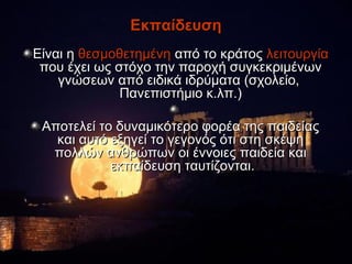 Εκπαίδευση
Είναι η θεσμοθετημένη από το κράτος λειτουργία
 που έχει ως στόχο την παροχή συγκεκριμένων
    γνώσεων από ειδικά ιδρύματα (σχολείο,
              Πανεπιστήμιο κ.λπ.)

 Αποτελεί το δυναμικότερο φορέα της παιδείας
   και αυτό εξηγεί το γεγονός ότι στη σκέψη
  πολλών ανθρώπων οι έννοιες παιδεία και
            εκπαίδευση ταυτίζονται.
 