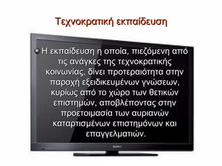 Τεχνοκρατική εκπαίδευση

Η εκπαίδευση η οποία, πιεζόμενη από
    τις ανάγκες της τεχνοκρατικής
 κοινωνίας, δίνει προτεραιότητα στην
  παροχή εξειδικευμένων γνώσεων,
  κυρίως από το χώρο των θετικών
   επιστημών, αποβλέποντας στην
     προετοιμασία των αυριανών
   καταρτισμένων επιστημόνων και
           επαγγελματιών.
 