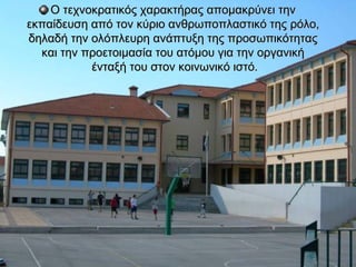 Ο τεχνοκρατικός χαρακτήρας απομακρύνει την
εκπαίδευση από τον κύριο ανθρωποπλαστικό της ρόλο,
δηλαδή την ολόπλευρη ανάπτυξη της προσωπικότητας
  και την προετοιμασία του ατόμου για την οργανική
           ένταξή του στον κοινωνικό ιστό.
 