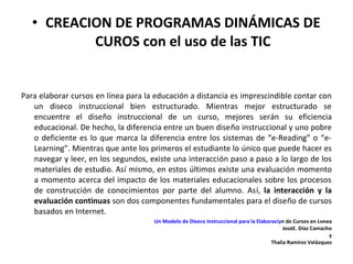 • CREACION DE PROGRAMAS DINÁMICAS DE
           CUROS con el uso de las TIC


Para elaborar cursos en línea para la educación a distancia es imprescindible contar con
   un diseсo instruccional bien estructurado. Mientras mejor estructurado se
   encuentre el diseño instruccional de un curso, mejores serán su eficiencia
   educacional. De hecho, la diferencia entre un buen diseño instruccional y uno pobre
   o deficiente es lo que marca la diferencia entre los sistemas de “e-Reading” o “e-
   Learning”. Mientras que ante los primeros el estudiante lo único que puede hacer es
   navegar y leer, en los segundos, existe una interacción paso a paso a lo largo de los
   materiales de estudio. Así mismo, en estos últimos existe una evaluación momento
   a momento acerca del impacto de los materiales educacionales sobre los procesos
   de construcción de conocimientos por parte del alumno. Así, la interacción y la
   evaluación continuas son dos componentes fundamentales para el diseño de cursos
   basados en Internet.
                                     Un Modelo de Diseсo Instruccional para la Elaboraciуn de Cursos en Lнnea
                                                                                          JoséE. Díaz Camacho
                                                                                                            y
                                                                                     Thalía Ramírez Velázquez
 