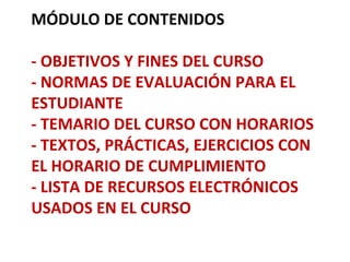 MÓDULO DE CONTENIDOS

- OBJETIVOS Y FINES DEL CURSO
- NORMAS DE EVALUACIÓN PARA EL
ESTUDIANTE
- TEMARIO DEL CURSO CON HORARIOS
- TEXTOS, PRÁCTICAS, EJERCICIOS CON
EL HORARIO DE CUMPLIMIENTO
- LISTA DE RECURSOS ELECTRÓNICOS
USADOS EN EL CURSO
 