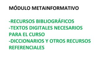 MÓDULO METAINFORMATIVO

-RECURSOS BIBLIOGRÁFICOS
-TEXTOS DIGITALES NECESARIOS
PARA EL CURSO
-DICCIONARIOS Y OTROS RECURSOS
REFERENCIALES
 