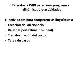 Tecnología WIKI para crear programas
           dinámicas y e-actividades

E -actividades para competencias linguísticas:
- Creación del diccionario
- Ralato hipertextual (no-lineal)
- Transformación del texto
- Tarea de casos
 