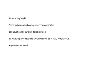 •   La tecnología wiki:

•   Sitios web con muchos documentos conectados

•   Los usuarios son autores del contenido.

•   La tecnología no requiere conocimientos de HTML, PHP, MySQL.

•   Hipertexto no lineal
 