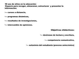 •El uso de sitios en la educación:
•Espacio para recoger, almacenar, estructurar y presentar la
información:

•— cursos a distancia,

•— programas dinámicas,

•— resultados de investigaciones,

•— intercambio de opiniones.

                                                 •Objetivos didácticos:

                                       •— destrezas de lectura y escritura,

                                            •— competencia comunicativa,

                         •— autonimía del estudiante (preceso asincrónico)
 