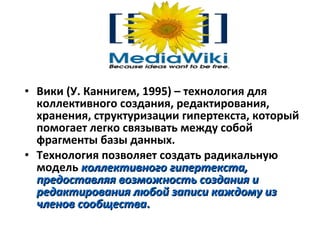 • Вики (У. Каннигем, 1995) – технология для
  коллективного создания, редактирования,
  хранения, структуризации гипертекста, который
  помогает легко связывать между собой
  фрагменты базы данных.
• Tехнология позволяет создать радикальную
  модель коллективного гипертекста,
  предоставляя возможность создания и
  редактирования любой записи каждому из
  членов сообщества.
 