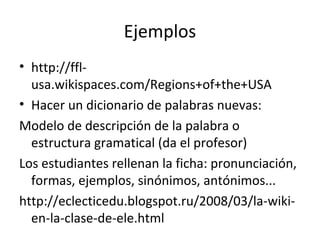 Ejemplos
• http://ffl-
  usa.wikispaces.com/Regions+of+the+USA
• Hacer un dicionario de palabras nuevas:
Modelo de descripción de la palabra o
  estructura gramatical (da el profesor)
Los estudiantes rellenan la ficha: pronunciación,
  formas, ejemplos, sinónimos, antónimos...
http://eclecticedu.blogspot.ru/2008/03/la-wiki-
  en-la-clase-de-ele.html
 