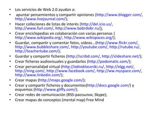 • Los servicios de Web 2.0 ayudan a:
• apuntar pensemientos y compartir opiniones (http://www.blogger.com/,
  http://www.livejournal.com/);
• Hacer colleciones de listas de interés (http://del.icio.us/,
  http://www.furl.com/, http://www.bobrdobr.ru/);
• Crear enciclopedias en colaboración con varias personas (
  http://www.wikipedia.org/, http://www.wikispaces.org/);
• Guardar, compartir y comentar fotos, videos...(http://www.flickr.com/,
  http://www.bubbleshare.com/, http://youtube.com/, http://rutube.ru/,
  http://teachertube.com/);
• Guardar y compartir ficheros (http://scribd.com/, http://slideshare.net/);
• Crear ficheros audiovisuales y guardarlos (http://podomatic.com/);
• Crear personalidad virtual (http://odnoklassniki.ru/, http://elgg.net/,
  http://ning.com/, http://www.facebook.com/, http://ww.myspace.com/,
  http://www.linkedin.com/);
• Crear mapas (http://maps.google.com/);
• Crear y compartir ficheros y documentos(http://docs.google.com/) y
  esquemas (http://www.gliffy.com/);
• Crear redes de comunicación (RSS-рассылки, Skype);
• Crear mapas de conceptos (mental map) Free Mind
 