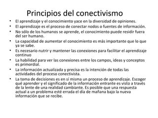 Principios del conectivismo
•   El aprendizaje y el conocimiento yace en la diversidad de opiniones.
•   El aprendizaje es el proceso de conectar nodos o fuentes de información.
•   No sólo de los humanos se aprende, el conocimiento puede residir fuera
    del ser humano.
•   La capacidad de aumentar el conocimiento es más importante que lo que
    ya se sabe.
•   Es necesario nutrir y mantener las conexiones para facilitar el aprendizaje
    continuo
•   La habilidad para ver las conexiones entre los campos, ideas y conceptos
    es primordial.
•   La información actualizada y precisa es la intención de todas las
    actividades del proceso conectivista.
•   La toma de decisiones es en sí misma un proceso de aprendizaje. Escoger
    qué aprender y el significado de la información entrante es visto a través
    de la lente de una realidad cambiante. Es posible que una respuesta
    actual a un problema esté errada el día de mañana bajo la nueva
    información que se recibe.
 