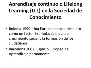 Aprendizaje continuo o Lifelong
 Learning (LLL) en la Sociedad de
          Conocimiento
• Bolonia 1999: Una Europa del conocimiento
  como un factor irremplazable para el
  crecimiento social y la formación de los
  ciudadanos.
• Barcelona 2002: Espacio Europeo de
  Aprendizaje permanente.
 