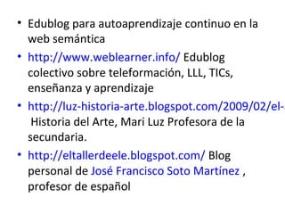 • Edublog para autoaprendizaje continuo en la
  web semántica
• http://www.weblearner.info/ Edublog
  colectivo sobre teleformación, LLL, TICs,
  enseñanza y aprendizaje
• http://luz-historia-arte.blogspot.com/2009/02/el-a
   Historia del Arte, Mari Luz Profesora de la
  secundaria.
• http://eltallerdeele.blogspot.com/ Blog
  personal de José Francisco Soto Martínez ,
  profesor de español
 