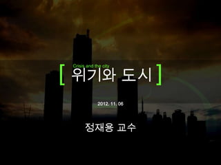 Crisis and the city




[ 위기와 도시 ]
 Crisis and the city




             2012. 11. 06




       정재용 교수
 
