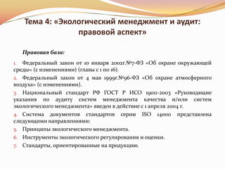 Тема 4: «Экологический менеджмент и аудит:
                правовой аспект»

   Правовая база:
1. Федеральный закон от 10 января 2002г.№7-ФЗ «Об охране окружающей
среды» (с изменениями) (главы с 1 по 16).
2. Федеральный закон от 4 мая 1999г.№96-ФЗ «Об охране атмосферного
воздуха» (с изменениями).
3. Национальный стандарт РФ ГОСТ Р ИСО 19011-2003 «Руководящие
указания по аудиту систем менеджмента качества и/или систем
экологического менеджмента» введен в действие с 1 апреля 2004 г.
4. Система документов стандартов     серии    ISO   14000   представлена
следующими направлениями:
5. Принципы экологического менеджмента.
6. Инструменты экологического регулирования и оценки.
7. Стандарты, ориентированные на продукцию.
 