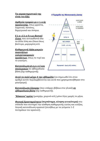 Τα χαρακτηριςτικϊ τησ
εύναι τα εξόσ:

Αφθονύα τροφών φ υ τ ι κ όσ
προϋλευςησ, ϐπωσ φροϑτα,
λαχανικϊ, πατϊτεσ,
δημητριακϊ και ϐςπρια.

Ε λ α ι ό λ α δ ο ωσ βαςικό
ϋλαιο, που αντικαθιςτϊ ϐλα
τα ϊλλα λύπη και ϋλαια ϐπωσ
βοϑτυρο, μαργαρύνη κτλ.

Καθημερινό λόψη μικρών
ποςοτότων
γαλακτοκομικών
προώόντων, ϐπωσ το τυρύ και
το γιαοϑρτι.

Κατανϊλωςη ψ α ρ ι ο ύ και
πουλερικών ςε εβδομαδιαύα
βϊςη (ϐχι καθημερινό).

Αυγϊ το πολύ μϋχρι 4 την εβδομϊδα (να ςημειωθεύ ϐτι ςτον
αριθμϐ αυτϐν περιλαμβϊνονται και αυτϊ που χρηςιμοποιόθηκαν ςτο
μαγεύρεμα).

Κατανϊλωςη ζϊχαρησ (που υπϊρχει βϋβαια ςτα γλυκϊ) ςε
εβδομαδιαύα βϊςη (ϐχι καθημερινό).

"Κόκκινο" κρϋασ (μοςχϊρι, χοιρινϐ κτλ.) μϐνο λύγεσ φορϋσ το μόνα.

Φυςικό δραςτηριότητα (περπϊτημα, κύνηςη γενικότερα) ςτο
επύπεδο που ςυντηρεύ την αύςθηςη καθημερινόσ υγεύασ και ευεξύασ.
Λογικό κατανϊλωςη κραςιοϑ (ςυνόθωσ με τα γεϑματα 1-2
ποτηρϊκια του κραςιοϑ) .
 