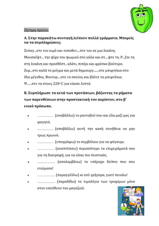Ζότημα πρώτο:

Α. Στην παρακϊτω ςυνταγό λεύπουν πολλϊ γρϊμματα. Μπορεύσ
να τα ςυμπληρώςεισ;

Ξεπαγ...ςτε τον κιμϊ και τοποθετ....ςτε τον ςε μια λεκϊνη.
Μουςκϋψτ... την ψύχα του ψωμιοϑ ςτο γϊλα και ςτ....ψτε τη. Ρ...ξτε τη
ςτη λεκϊνη και προςθϋςτ.. αλϊτι, πιπϋρι και φρϋςκο βοϑτυρο.
Ζυμ...ςτε καλϊ το μεύγμα και μετϊ δημιουργ.......ςτε μπιφτϋκια ςτο
ύδιο μϋγεθοσ. Βουτυρ....ςτε το ςκεϑοσ και βϊλτε τα μπιφτϋκια.
Ψ......ςτε τα ςτουσ 220ο C για εύκοςι λεπτϊ.

Β. Συμπλόρωςε τα κενϊ των προτϊςεων, βϊζοντασ τα ρόματα
των παρενθϋςεων ςτην προςτακτικό του αορύςτου, ςτο β’
ενικό πρόςωπο.

                    (αναβϊλλω) το ραντεβοϑ ςου και ϋλα μαζύ μασ για
        φαγητϐ.
                    (αποβϊλλω) αυτό την κακό ςυνόθεια να μην
        τρωσ πρωινϐ.
                    (υπογρϊφω) το ςυμβϐλαιο για να φϑγουμε.
                    (αναπτϑςςω) περιςςϐτερο τα επιχειρόματϊ ςου
        για τη διατροφό, για να εύςαι πιο πειςτικϐσ.
                     (απολαμβϊνω) το υπϋροχο δεύπνο που ςου
        ετούμαςα!
                    (παραγγϋλλω) κι εςϑ γρόγορα, γιατύ πεινϊω!
                     (παραδύδω) το τιμολϐγιο των τροφύμων μϐνο
        ςτον υπεϑθυνο του μαγαζιοϑ.
 