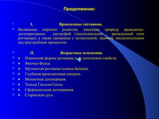 Продолжение:


                   I.                          Врожденные состояния.
   Вызванные пороком развития, имеющие природу врожденно-
    дегенеративных     дистрофий (эндотелиальная – врожденный отек
    роговицы), а также связанные с метаплазией, травмой, воспалительным
    внутриутробным процессом.

               II.                          Возрастные изменения.
   • Изменения формы роговицы и ее оптических свойств.
   • Ямочки Фукса.
   • Мучнистая роговица (cornea farinata).
   • Глубокая крокодиловая шагрень.
   • Мозаичная дегенерация.
   • Тельца Гассаля-Генле.
   • Сфероидальная дегенерация.
   • Старческая дуга.
 