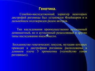 Генетика.
     Семейно-наследственный характер некоторых
дистрофий роговицы был установлен Флейшером и в
дальнейшем подтвержден рядом авторов.

   Тип наследования преимущественно аутосомный
доминантный, но и аутосомный рецессивный и другие
типы наследования имеют место.

 Большинство генетических локусов, мутации которых
приводят к дистрофиям роговицы расположены в
длинном плече 5 хромосомы («семейство генов
роговицы»).
 