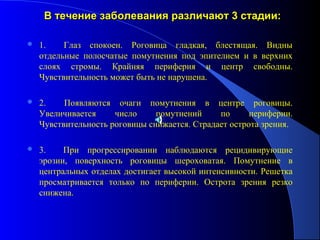 В течение заболевания различают 3 стадии:

   1.    Глаз спокоен. Роговица гладкая, блестящая. Видны
    отдельные полосчатые помутнения под эпителием и в верхних
    слоях стромы. Крайняя периферия и центр свободны.
    Чувствительность может быть не нарушена.

   2.    Появляются очаги помутнения в центре роговицы.
    Увеличивается     число     помутнений     по      периферии.
    Чувствительность роговицы снижается. Страдает острота зрения.

   3.    При прогрессировании наблюдаются рецидивирующие
    эрозии, поверхность роговицы шероховатая. Помутнение в
    центральных отделах достигает высокой интенсивности. Решетка
    просматривается только по периферии. Острота зрения резко
    снижена.
 